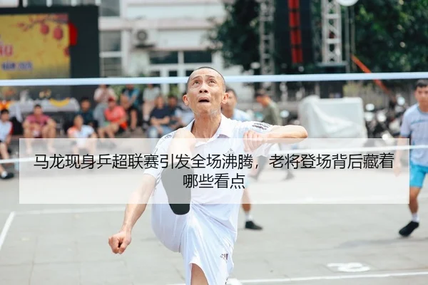 马龙现身乒超联赛引发全场沸腾，老将登场背后藏着哪些看点